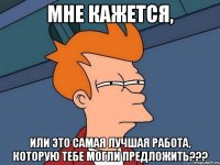 мне кажется, или это самая лучшая работа, которую тебе могли предложить???