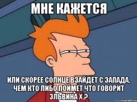 мне кажется или скорее солнце взайдет с запада, чем кто либо поймет что говорит эльвина х.?