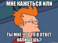 мне кажеться или ты мне что то в ответ напишешь?