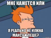 мне кажется или я реально не нужна максу и леше?