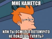 мне кажется или ты осмелел потомучто не пойдёшь гулять?