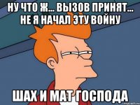 ну что ж... вызов принят... не я начал эту войну шах и мат господа