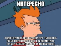 интересно я один хочу создать картинку про "ты хочешь разблокировать телефон или посмотреть время?" без адреса сайта на этой картинке