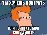 ты хочешь поиграть или почитать мои сообщения?