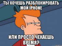 ты хочешь разблокировать мой iphone или просто чекаешь время?