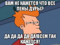 вам не кажется что все лены дуры? да да да да да!всем так кажется!