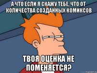 а что если я скажу тебе, что от количества созданных комиксов твоя оценка не поменяется?