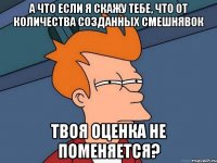 а что если я скажу тебе, что от количества созданных смешнявок твоя оценка не поменяется?