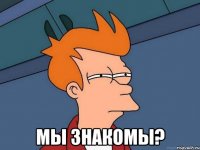  мы знакомы?