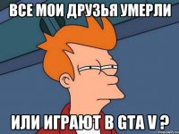 все мои друзья умерли или играют в gta v ?