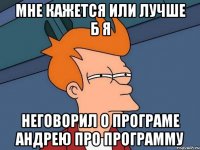 мне кажется или лучше б я неговорил о програме андрею про программу