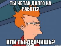 ты че так долго на работе? или ты дрочишь?