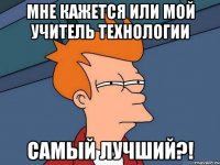 мне кажется или мой учитель технологии самый лучший?!