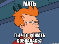 мать ты что рожать собралась?