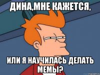 дина,мне кажется, или я научилась делать мемы?