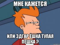 мне кажется или эдгар ёшка тупая пешка ?