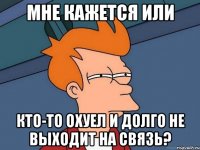 мне кажется или кто-то охуел и долго не выходит на связь?