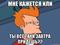 мне кажется или ты всё таки завтра придешь??