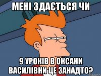 мені здається чи 9 урокiв в оксани василiвни це занадто?