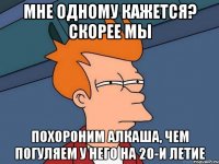 мне одному кажется? скорее мы похороним алкаша, чем погуляем у него на 20-и летие