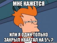 мне кажется или я один только закрыл квартал на 5% ?