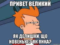 привет великий як делишки, що новеньке? як янка?