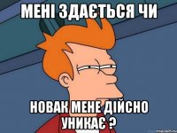 мені здається чи новак мене дійсно уникає ?