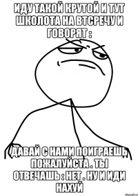 иду такой крутой и тут школота на втсречу и говорят : давай с нами поиграешь пожалуйста . ты отвечашь : нет . ну и иди нахуй