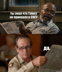 ты знал что Гомез не приехала в СНГ? да.