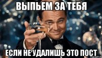 выпьем за тебя если не удалишь это пост