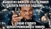 вышел из офиса в 23:22 и пошел делать полевое задание узнаю старого целеустремленного тимура