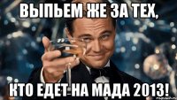 выпьем же за тех, кто едет на мада 2013!