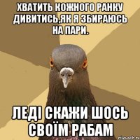 хватить кожного ранку дивитись,як я збираюсь на пари. леді скажи шось своїм рабам