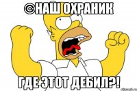 ©наш охраник где этот дебил?!