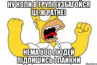 ну коли в групі (узбагойся це ж ратне) нема 800 людей підпишись і лайкни