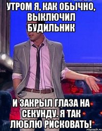 утром я, как обычно, выключил будильник и закрыл глаза на секунду. я так люблю рисковать!