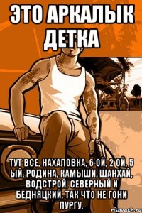 это аркалык детка тут все, нахаловка, 6 ой, 2 ой, 5 ый, родина, камыши, шанхай, водстрой, северный и бедняцкий. так что не гони пургу.