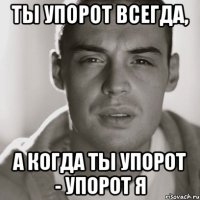 ты упорот всегда, а когда ты упорот - упорот я