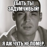 ебать ты задумчивый! я аж чуть не помер.