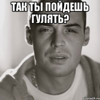 так ты пойдешь гулять? 