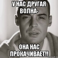 у нас другая волна- она нас прокачивает!!