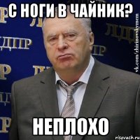 с ноги в чайник? неплохо