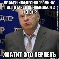 не аыучила песню "родина" под гитару и обнимешься с женей!? хватит это терпеть