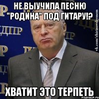 не выучила песню "родина" под гитару!? хватит это терпеть