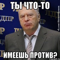 ты что-то имеешь против?