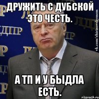 дружить с дубской это честь. а тп и у быдла есть.