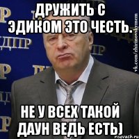 дружить с эдиком это честь. не у всех такой даун ведь есть)