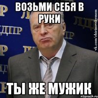 возьми себя в руки ты же мужик