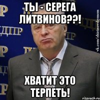 ты - серега литвинов??! хватит это терпеть!