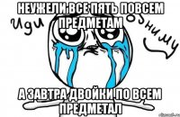 неужели все пять повсем предметам а завтра двойки по всем предметал